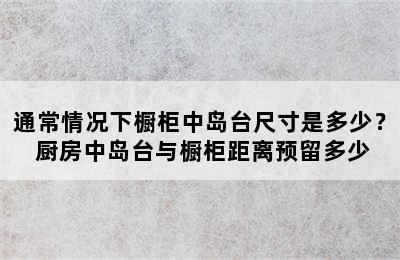 通常情况下橱柜中岛台尺寸是多少？ 厨房中岛台与橱柜距离预留多少